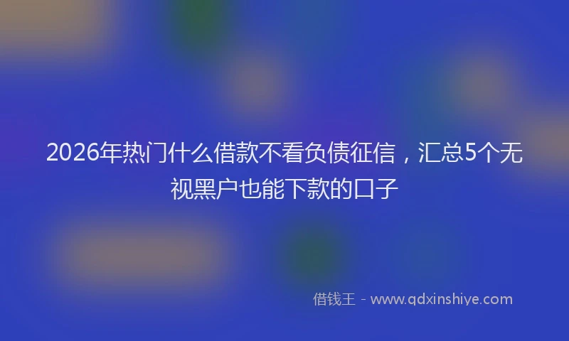 2026年热门什么借款不看负债征信，汇总5个无视黑户也能下款的口子