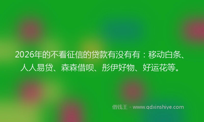 2026年的不看征信的贷款有没有有：移动白条、人人易贷、森森借呗、彤伊好物、好运花等。