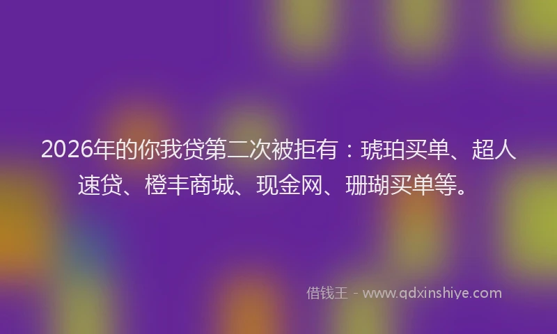 2026年的你我贷第二次被拒有：琥珀买单、超人速贷、橙丰商城、现金网、珊瑚买单等。