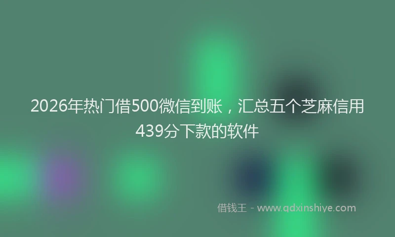 2026年热门借500微信到账，汇总五个芝麻信用439分下款的软件