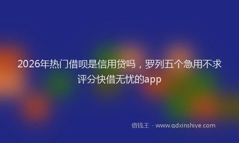 2026年热门借呗是信用贷吗，罗列五个急用不求评分快借无忧的app