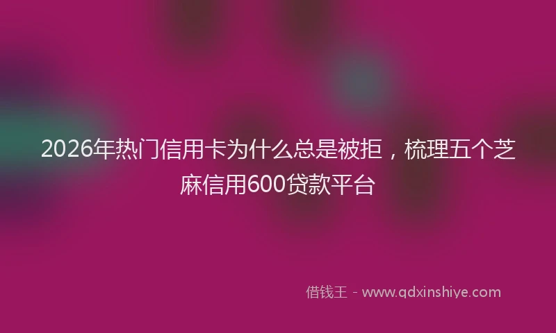 2026年热门信用卡为什么总是被拒，梳理五个芝麻信用600贷款平台