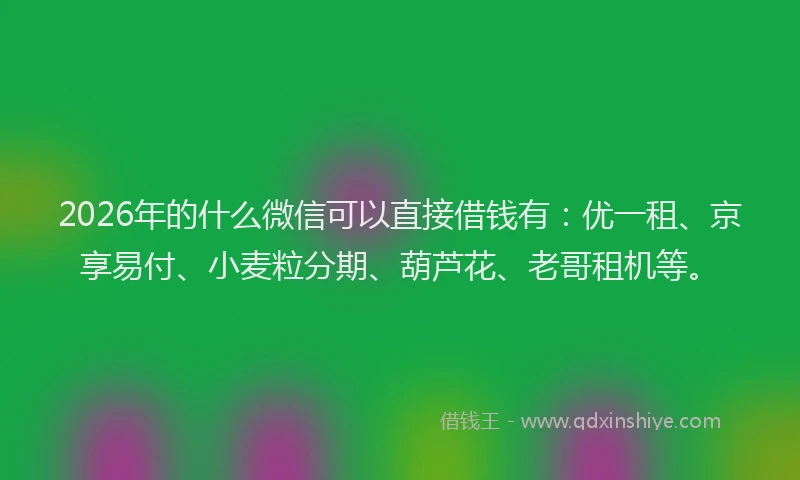 2026年的什么微信可以直接借钱有：优一租、京享易付、小麦粒分期、葫芦花、老哥租机等。