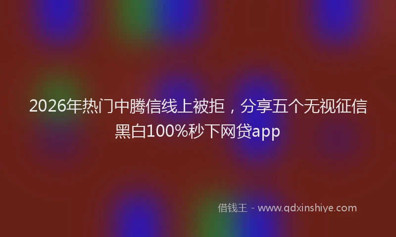 2026年热门中腾信线上被拒，分享五个无视征信黑白100%秒下网贷app