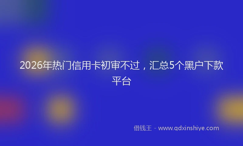 2026年热门信用卡初审不过，汇总5个黑户下款平台