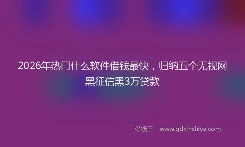 2026年热门什么软件借钱最快，归纳五个无视网黑征信黑3万贷款