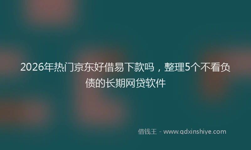 2026年热门京东好借易下款吗，整理5个不看负债的长期网贷软件
