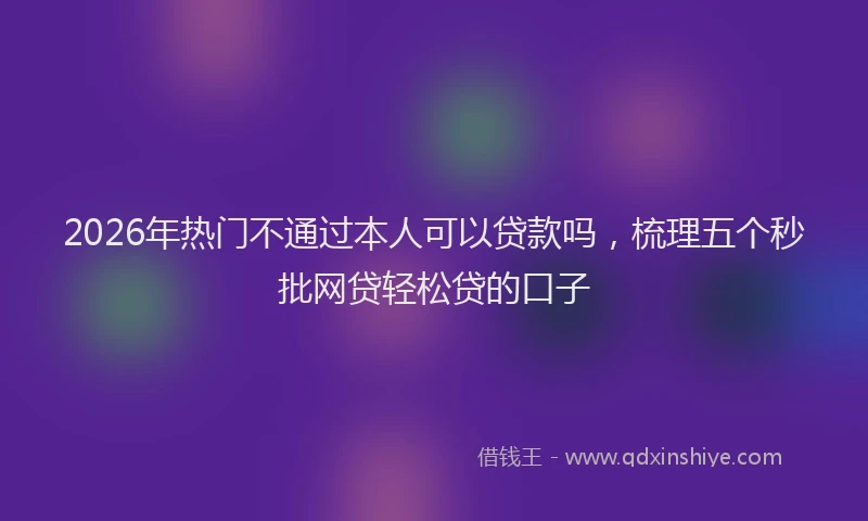 2026年热门不通过本人可以贷款吗，梳理五个秒批网贷轻松贷的口子