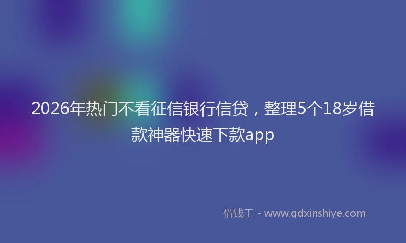 2026年热门不看征信银行信贷，整理5个18岁借款神器快速下款app