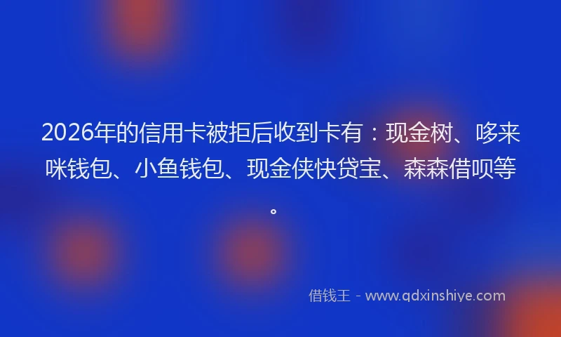 2026年的信用卡被拒后收到卡有：现金树、哆来咪钱包、小鱼钱包、现金侠快贷宝、森森借呗等。