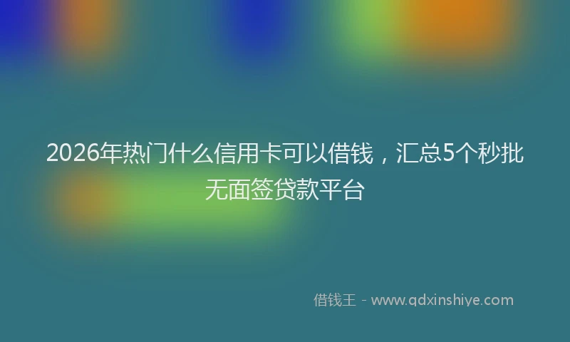 2026年热门什么信用卡可以借钱，汇总5个秒批无面签贷款平台