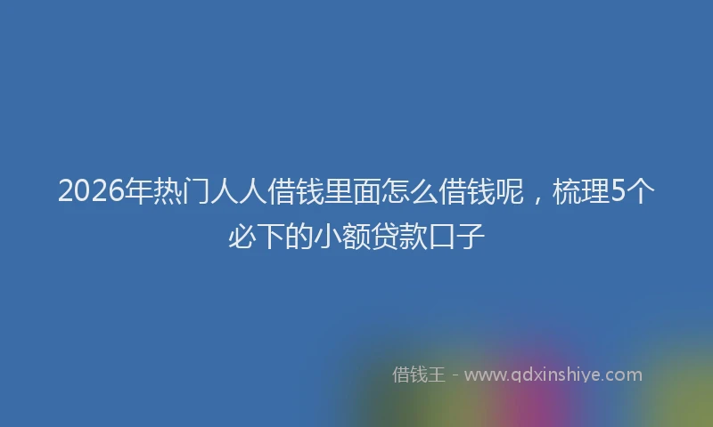 2026年热门人人借钱里面怎么借钱呢，梳理5个必下的小额贷款口子