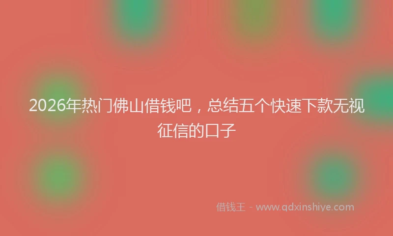 2026年热门佛山借钱吧，总结五个快速下款无视征信的口子