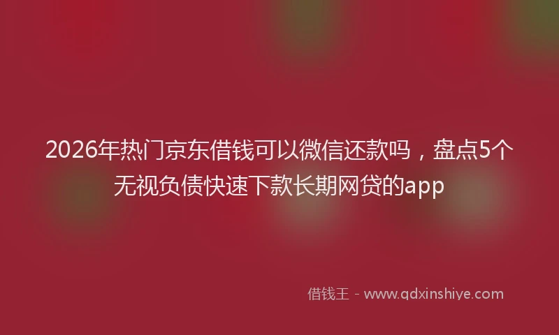 2026年热门京东借钱可以微信还款吗，盘点5个无视负债快速下款长期网贷的app