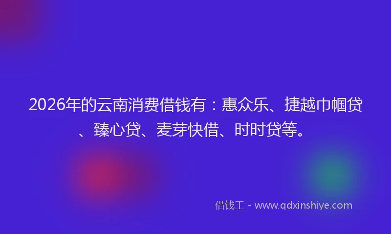 2026年的云南消费借钱有：惠众乐、捷越巾帼贷、臻心贷、麦芽快借、时时贷等。