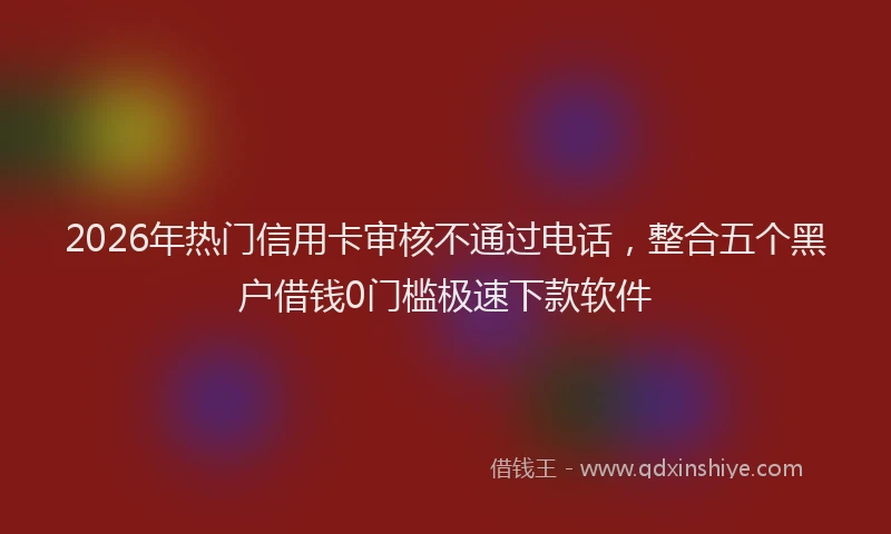 2026年热门信用卡审核不通过电话，整合五个黑户借钱0门槛极速下款软件