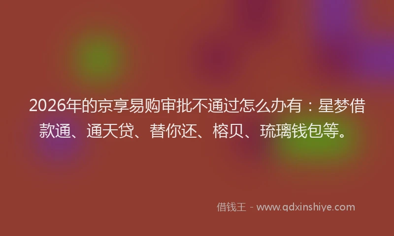 2026年的京享易购审批不通过怎么办有：星梦借款通、通天贷、替你还、榕贝、琉璃钱包等。