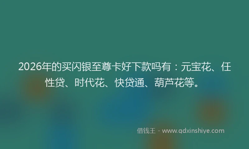 2026年的买闪银至尊卡好下款吗有：元宝花、任性贷、时代花、快贷通、葫芦花等。