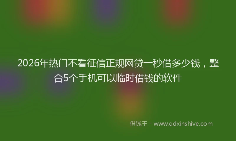 2026年热门不看征信正规网贷一秒借多少钱，整合5个手机可以临时借钱的软件