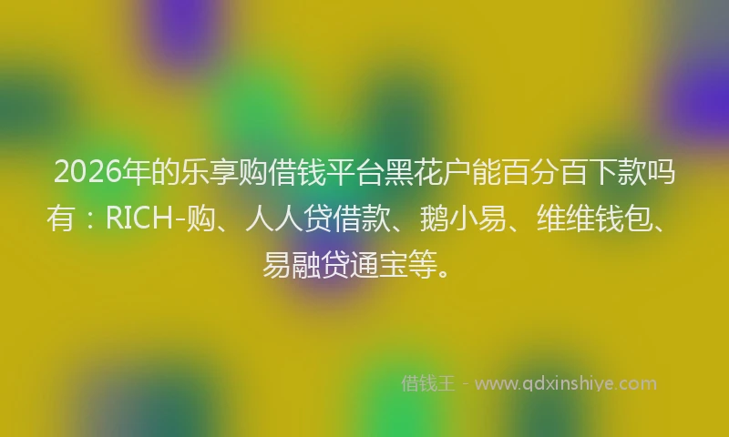 2026年的乐享购借钱平台黑花户能百分百下款吗有：RICH-购、人人贷借款、鹅小易、维维钱包、易融贷通宝等。