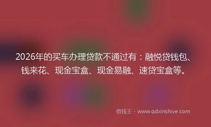 2026年的买车办理贷款不通过有：融悦贷钱包、钱来花、现金宝盒、现金易融、速贷宝盒等。