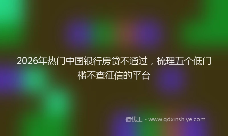 2026年热门中国银行房贷不通过，梳理五个低门槛不查征信的平台