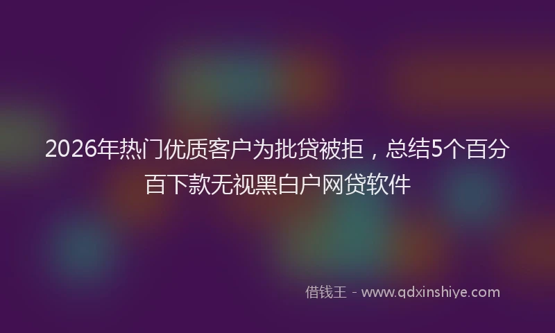 2026年热门优质客户为批贷被拒，总结5个百分百下款无视黑白户网贷软件