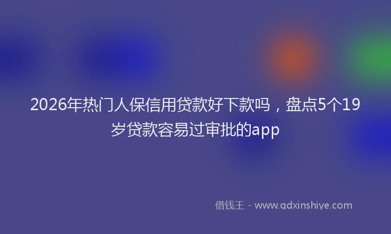 2026年热门人保信用贷款好下款吗，盘点5个19岁贷款容易过审批的app