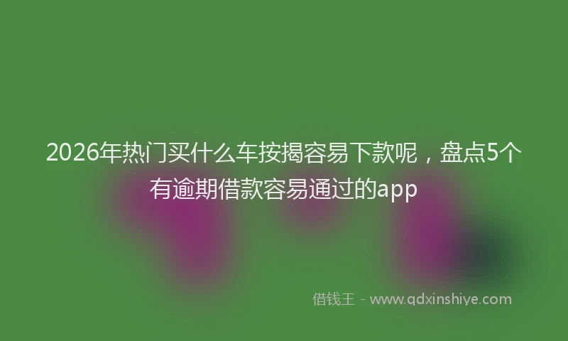 2026年热门买什么车按揭容易下款呢，盘点5个有逾期借款容易通过的app