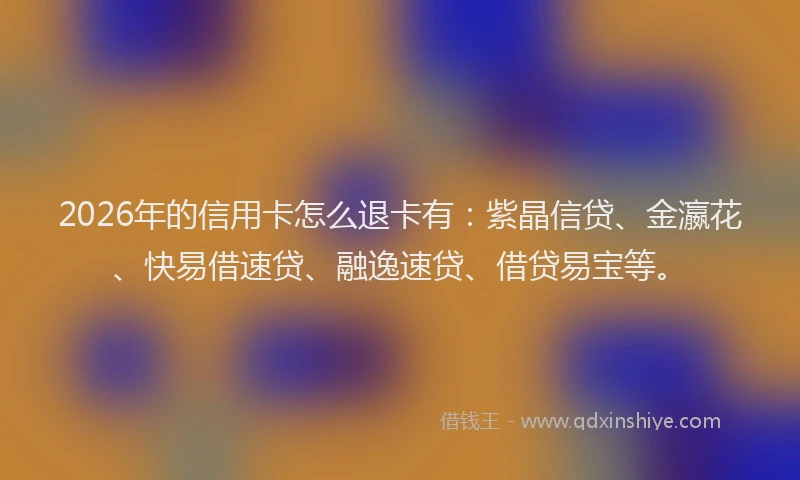 2026年的信用卡怎么退卡有：紫晶信贷、金瀛花、快易借速贷、融逸速贷、借贷易宝等。
