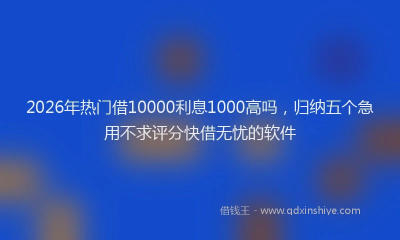 2026年热门借10000利息1000高吗，归纳五个急用不求评分快借无忧的软件