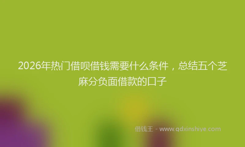 2026年热门借呗借钱需要什么条件，总结五个芝麻分负面借款的口子