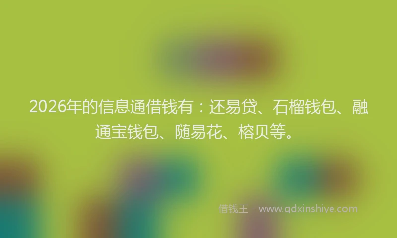 2026年的信息通借钱有：还易贷、石榴钱包、融通宝钱包、随易花、榕贝等。