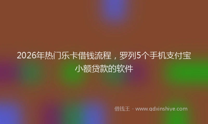 2026年热门乐卡借钱流程，罗列5个手机支付宝小额贷款的软件