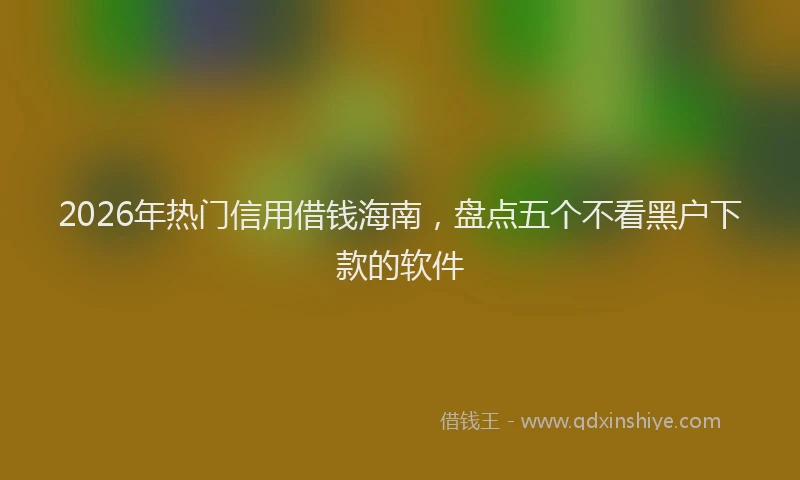 2026年热门信用借钱海南，盘点五个不看黑户下款的软件