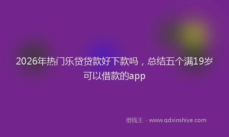 2026年热门乐贷贷款好下款吗，总结五个满19岁可以借款的app