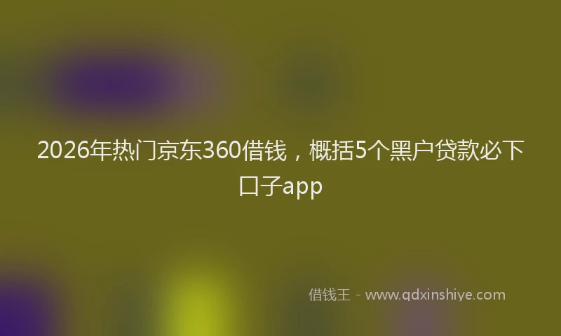 2026年热门京东360借钱，概括5个黑户贷款必下口子app