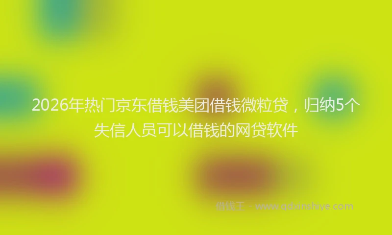 2026年热门京东借钱美团借钱微粒贷，归纳5个失信人员可以借钱的网贷软件