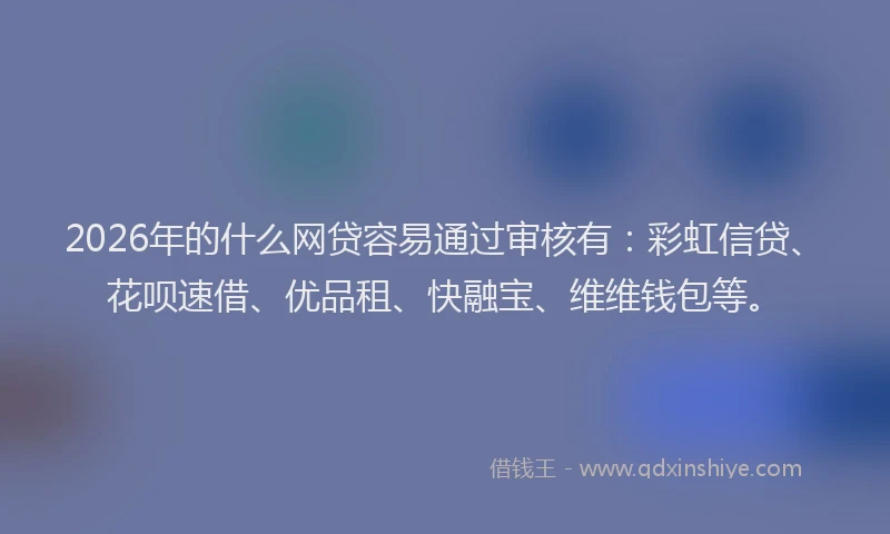 2026年的什么网贷容易通过审核有：彩虹信贷、花呗速借、优品租、快融宝、维维钱包等。