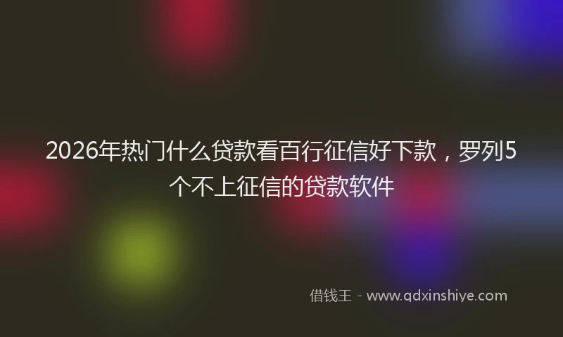 2026年热门什么贷款看百行征信好下款，罗列5个不上征信的贷款软件
