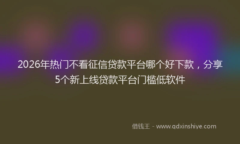 2026年热门不看征信贷款平台哪个好下款，分享5个新上线贷款平台门槛低软件