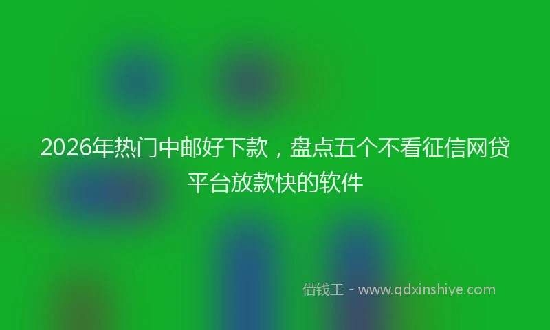 2026年热门中邮好下款，盘点五个不看征信网贷平台放款快的软件