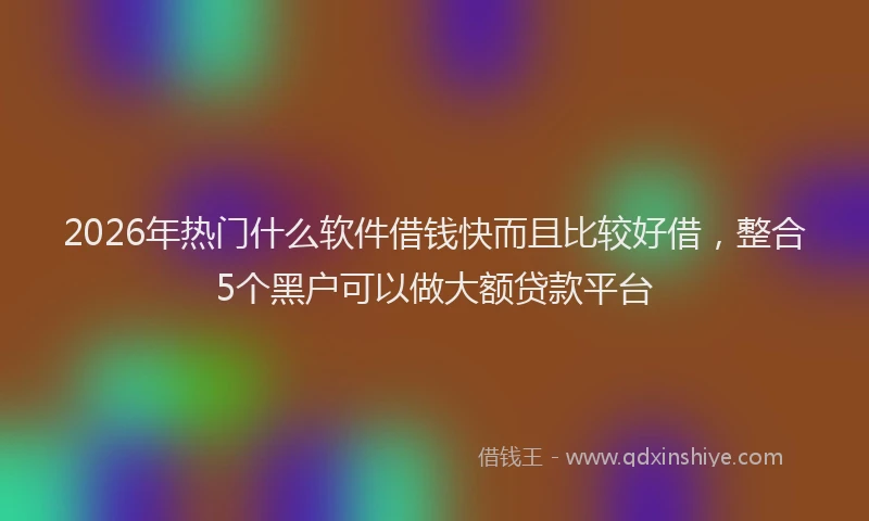2026年热门什么软件借钱快而且比较好借，整合5个黑户可以做大额贷款平台