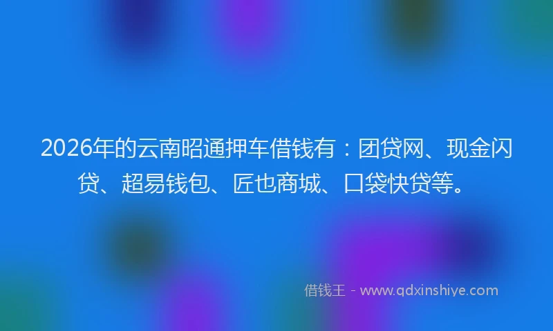 2026年的云南昭通押车借钱有：团贷网、现金闪贷、超易钱包、匠也商城、口袋快贷等。