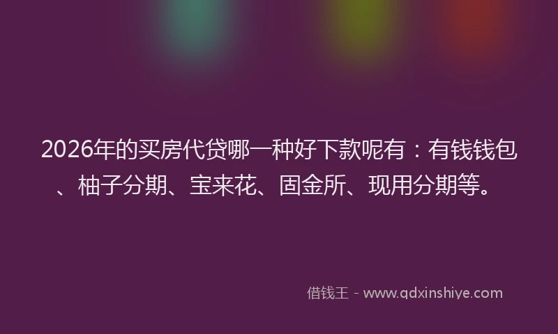 2026年的买房代贷哪一种好下款呢有：有钱钱包、柚子分期、宝来花、固金所、现用分期等。
