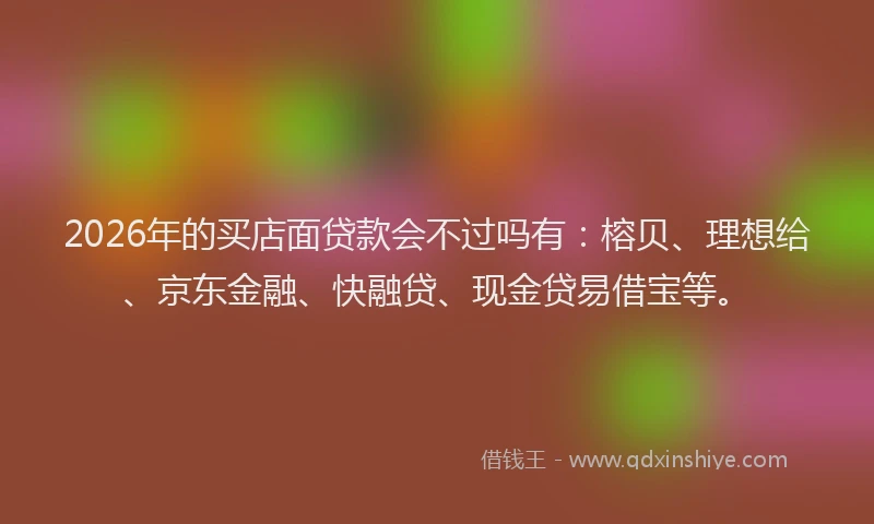 2026年的买店面贷款会不过吗有：榕贝、理想给、京东金融、快融贷、现金贷易借宝等。