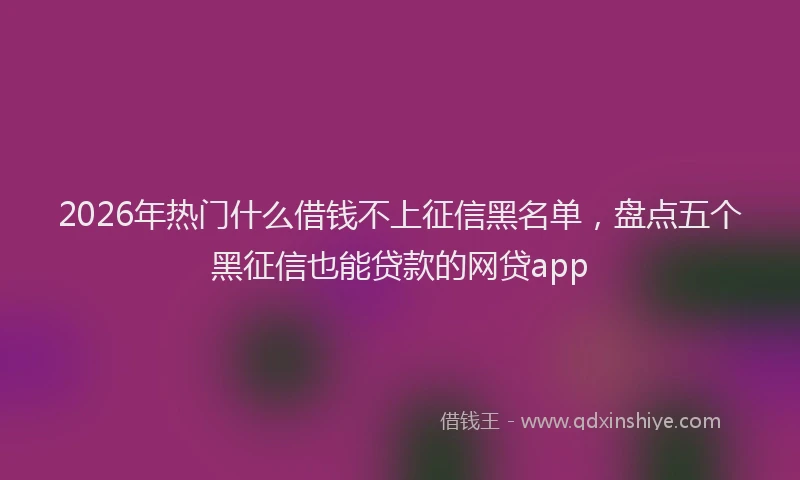 2026年热门什么借钱不上征信黑名单，盘点五个黑征信也能贷款的网贷app