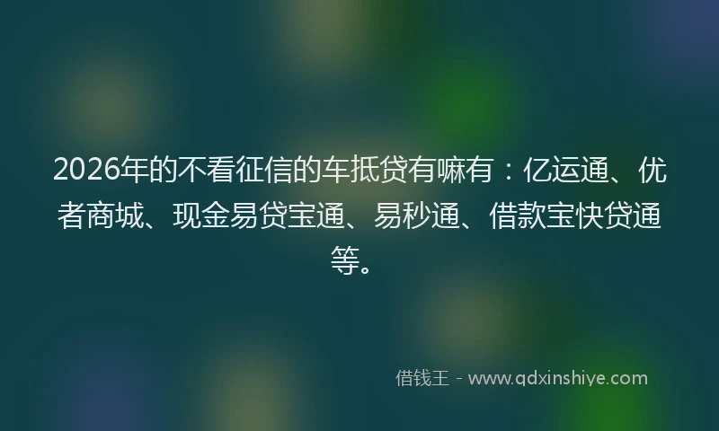 2026年的不看征信的车抵贷有嘛有：亿运通、优者商城、现金易贷宝通、易秒通、借款宝快贷通等。