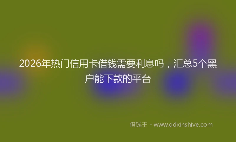 2026年热门信用卡借钱需要利息吗，汇总5个黑户能下款的平台