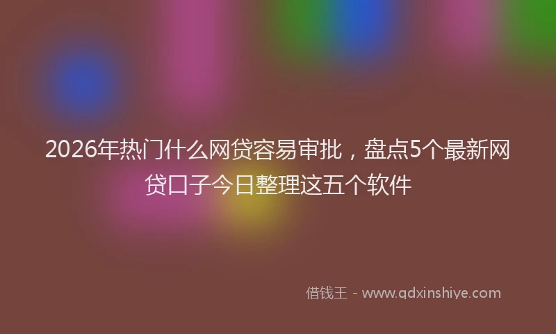 2026年热门什么网贷容易审批，盘点5个最新网贷口子今日整理这五个软件